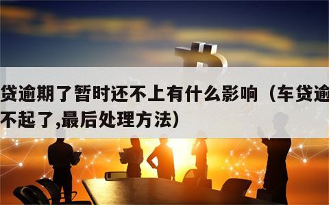 车贷逾期了暂时还不上有什么影响（车贷逾期还不起了,最后处理方法）
