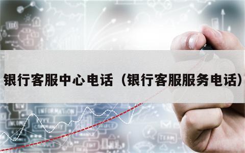 银行客服中心电话（银行客服服务电话）