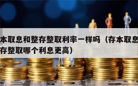 存本取息和整存整取利率一样吗（存本取息与整存整取哪个利息更高）