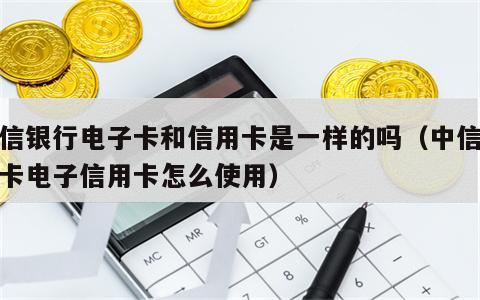 中信银行电子卡和信用卡是一样的吗（中信银行卡电子信用卡怎么使用）