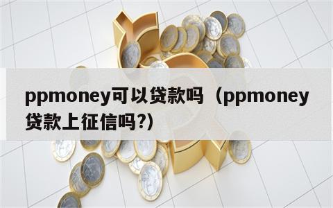 ppmoney可以贷款吗（ppmoney贷款上征信吗?）