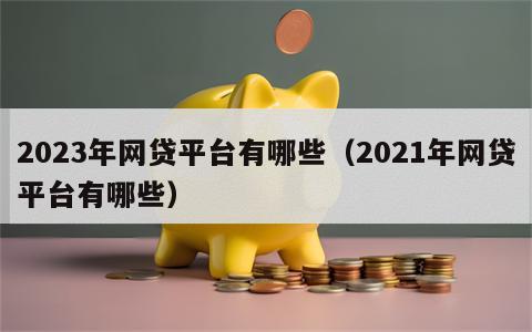 2023年网贷平台有哪些（2021年网贷平台有哪些）