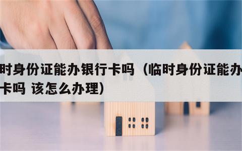 临时身份证能办银行卡吗（临时身份证能办银行卡吗 该怎么办理）