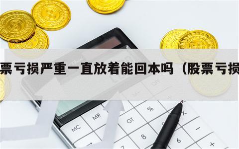 股票亏损严重一直放着能回本吗（股票亏损了）