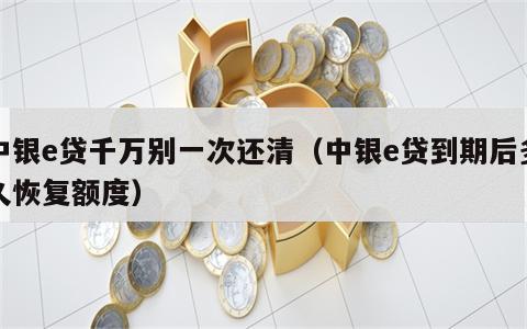 中银e贷千万别一次还清（中银e贷到期后多久恢复额度）