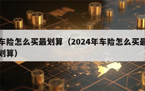 车险怎么买最划算（2024年车险怎么买最划算）