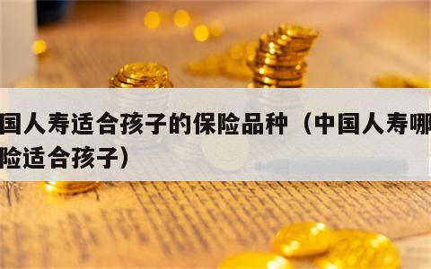 中国人寿适合孩子的保险品种（中国人寿哪个保险适合孩子）
