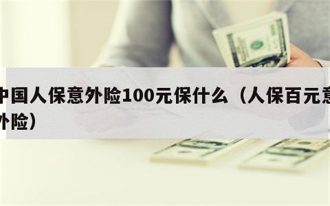 中国人保意外险100元保什么（人保百元意外险）