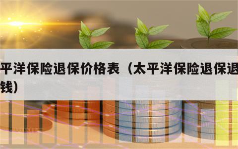 太平洋保险退保价格表（太平洋保险退保退多少钱）