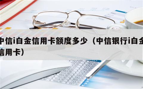 中信i白金信用卡额度多少（中信银行i白金信用卡）