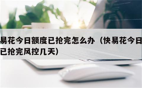 快易花今日额度已抢完怎么办（快易花今日额度已抢完风控几天）