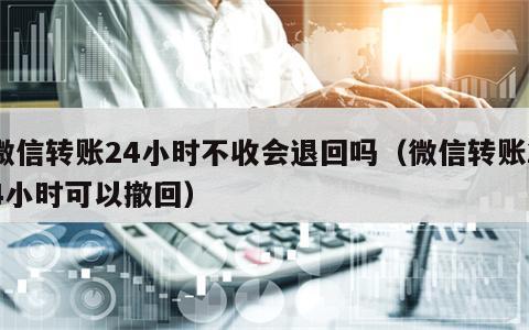 微信转账24小时不收会退回吗（微信转账24小时可以撤回）