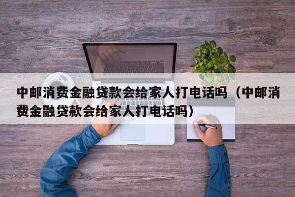 中邮消费金融贷款会给家人打电话吗（中邮消费金融贷款会给家人打电话吗）