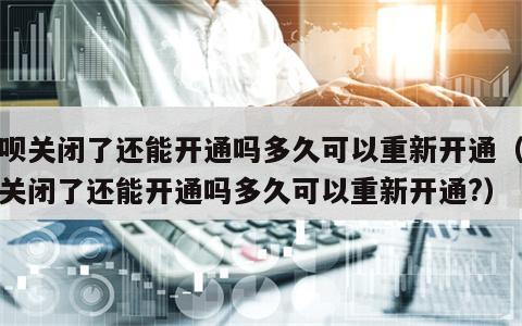 花呗关闭了还能开通吗多久可以重新开通（花呗关闭了还能开通吗多久可以重新开通?）