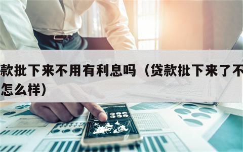 贷款批下来不用有利息吗（贷款批下来了不用会怎么样）