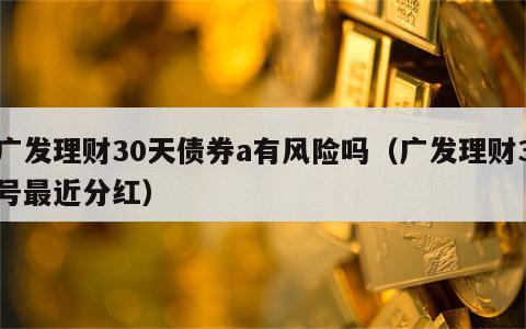 广发理财30天债券a有风险吗（广发理财3号最近分红）