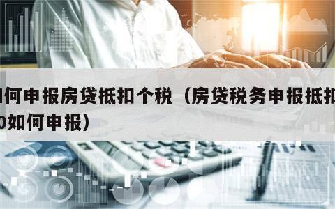 如何申报房贷抵扣个税（房贷税务申报抵扣100如何申报）