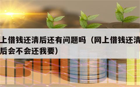 网上借钱还清后还有问题吗（网上借钱还清了之后会不会还我要）