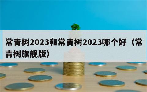 常青树2023和常青树2023哪个好（常青树旗舰版）