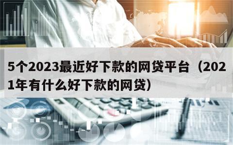 5个2023最近好下款的网贷平台（2021年有什么好下款的网贷）