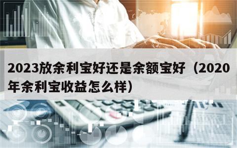 2023放余利宝好还是余额宝好（2020年余利宝收益怎么样）