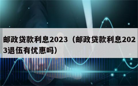 邮政贷款利息2023（邮政贷款利息2023退伍有优惠吗）