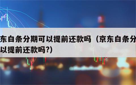 京东白条分期可以提前还款吗（京东白条分期可以提前还款吗?）