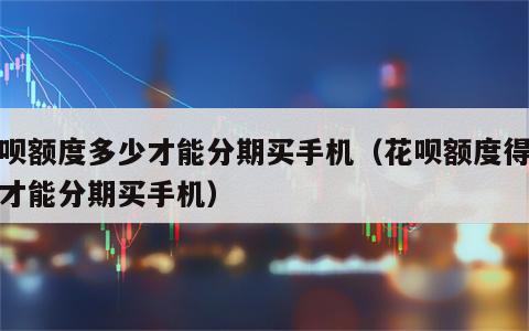 花呗额度多少才能分期买手机（花呗额度得多少才能分期买手机）