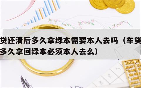 车贷还清后多久拿绿本需要本人去吗（车贷还完多久拿回绿本必须本人去么）