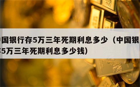 中国银行存5万三年死期利息多少（中国银行存5万三年死期利息多少钱）
