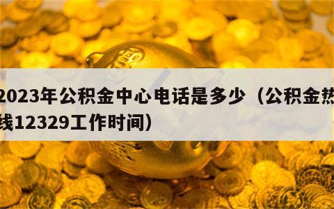 2023年公积金中心电话是多少（公积金热线12329工作时间）