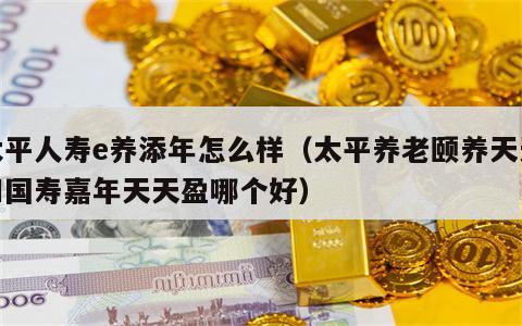 太平人寿e养添年怎么样（太平养老颐养天天和国寿嘉年天天盈哪个好）