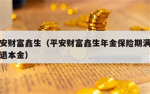 平安财富鑫生（平安财富鑫生年金保险期满后能退本金）