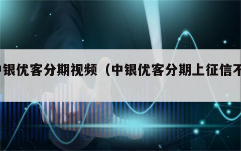 中银优客分期视频（中银优客分期上征信不?）