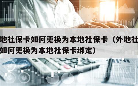 外地社保卡如何更换为本地社保卡（外地社保卡如何更换为本地社保卡绑定）