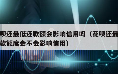 花呗还最低还款额会影响信用吗（花呗还最低还款额度会不会影响信用）