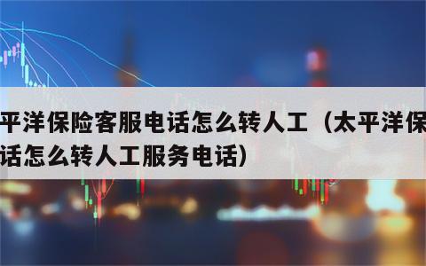 太平洋保险客服电话怎么转人工（太平洋保险电话怎么转人工服务电话）