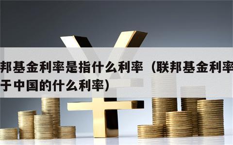 联邦基金利率是指什么利率（联邦基金利率相当于中国的什么利率）