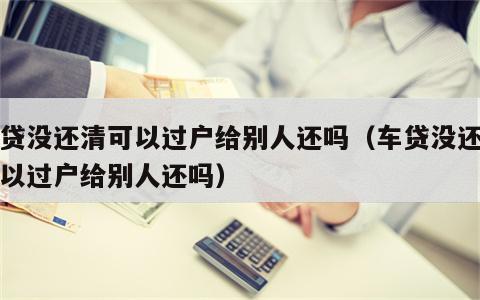 车贷没还清可以过户给别人还吗（车贷没还清可以过户给别人还吗）