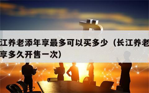 长江养老添年享最多可以买多少（长江养老添年享多久开售一次）