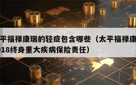 太平福禄康瑞的轻症包含哪些（太平福禄康瑞2018终身重大疾病保险责任）