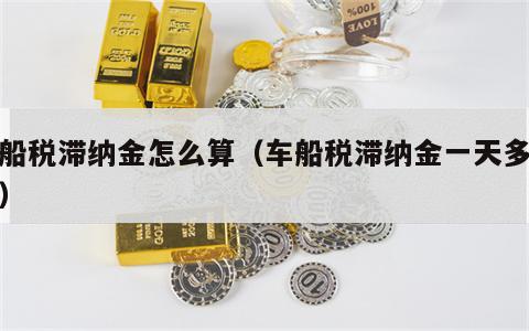 车船税滞纳金怎么算（车船税滞纳金一天多少钱）