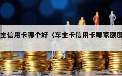 车主信用卡哪个好（车主卡信用卡哪家额度高）