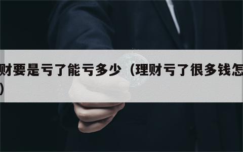 理财要是亏了能亏多少（理财亏了很多钱怎么办）