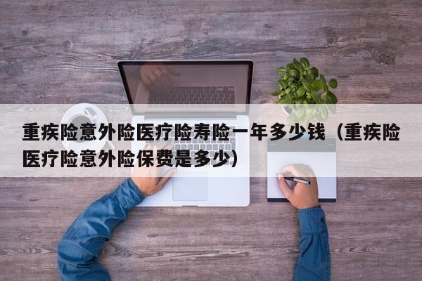 重疾险意外险医疗险寿险一年多少钱（重疾险医疗险意外险保费是多少）