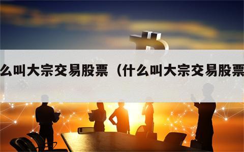 什么叫大宗交易股票（什么叫大宗交易股票呢）
