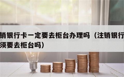 注销银行卡一定要去柜台办理吗（注销银行卡必须要去柜台吗）