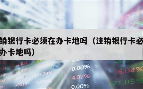 注销银行卡必须在办卡地吗（注销银行卡必须到办卡地吗）