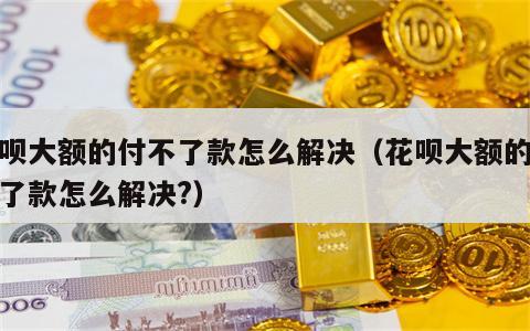 花呗大额的付不了款怎么解决（花呗大额的付不了款怎么解决?）