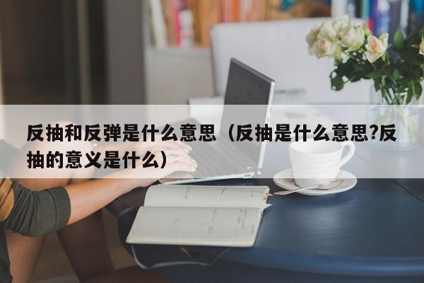 反抽和反弹是什么意思（反抽是什么意思?反抽的意义是什么）